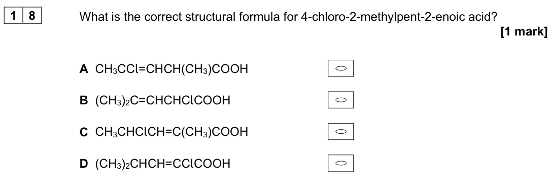 June 2025 Paper 3, question 18: What is the correct structural formula for 4-chloro-2-methylpent-2-enoic acid? [1 mark] A CH3CCl=CHCH(CH3)COOH B (CH3)2C=CHCHClCOOH C CH3CHClCH=C(CH3)COOH D (CH