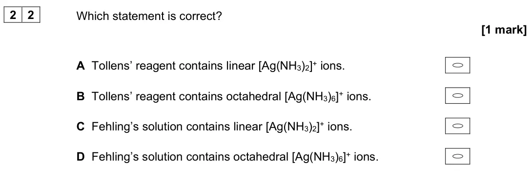 June 2025 Paper 3, question 22: Which statement is correct? [1 mark] A Tollens’ reagent contains linear [Ag(NH3)2]+ ions. B Tollens’ reagent contains octahedral [Ag(NH3)6]+ ions. C Fehling’s s