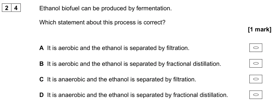 June 2025 Paper 3, question 24: Ethanol biofuel can be produced by fermentation. Which statement about this process is correct? [1 mark] A It is aerobic and the ethanol is separated by filtrat