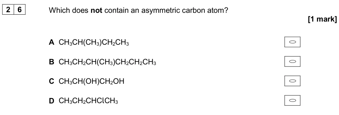 November 2020 Paper 3, question 26: Which does not contain an asymmetric carbon atom? [1 mark] A CH3CH(CH3)CH2CH3 B CH3CH2CH(CH3)CH2CH2CH3 C CH3CH(OH)CH2OH D CH3CH2CHClCH3