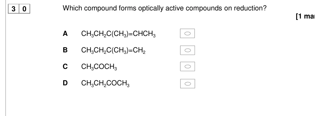 Specimen Paper 3, question 30: Which compound forms optically active compounds on reduction? [1 mar A CH3CH2C(CH3)=CHCH3 B CH3CH2C(CH3)=CH2 C CH3COCH3 D CH3CH2COCH3 3 0