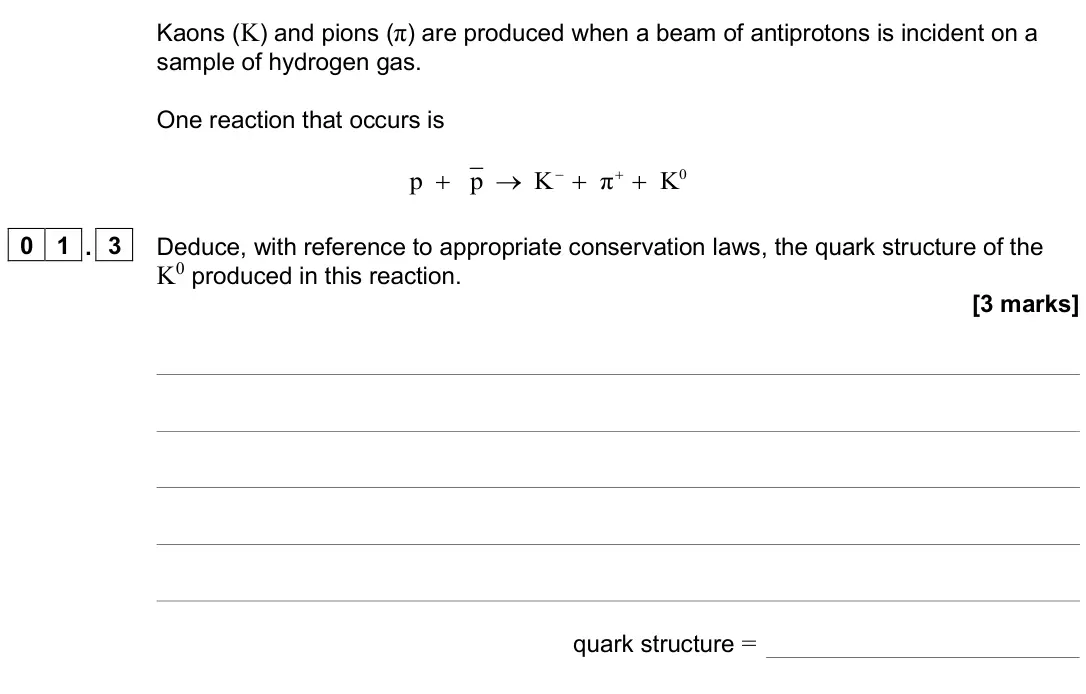June 2025 AS Paper 1, question 01.3: Deduce, with reference to appropriate conservation laws, the quark structure of the K0 produced in this reaction. [3 marks] quark structure =
