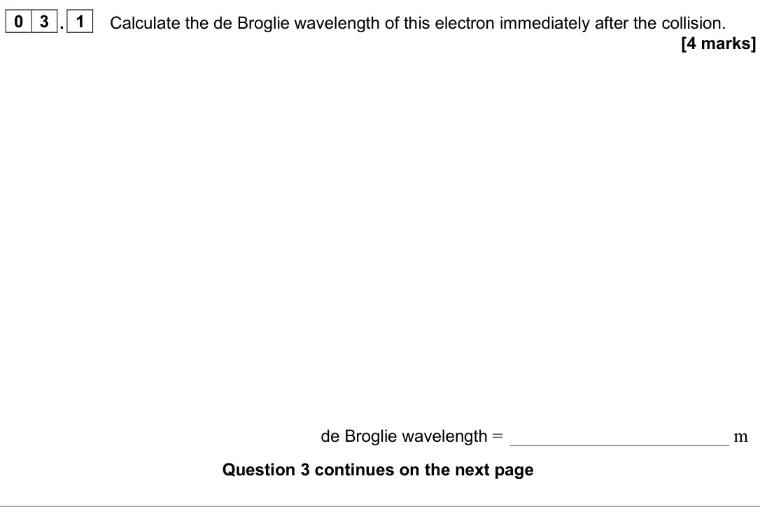 June 2025 AS Paper 1, question 03.1: Calculate the de Broglie wavelength of this electron immediately after the collision. [4 marks] de Broglie wavelength = m