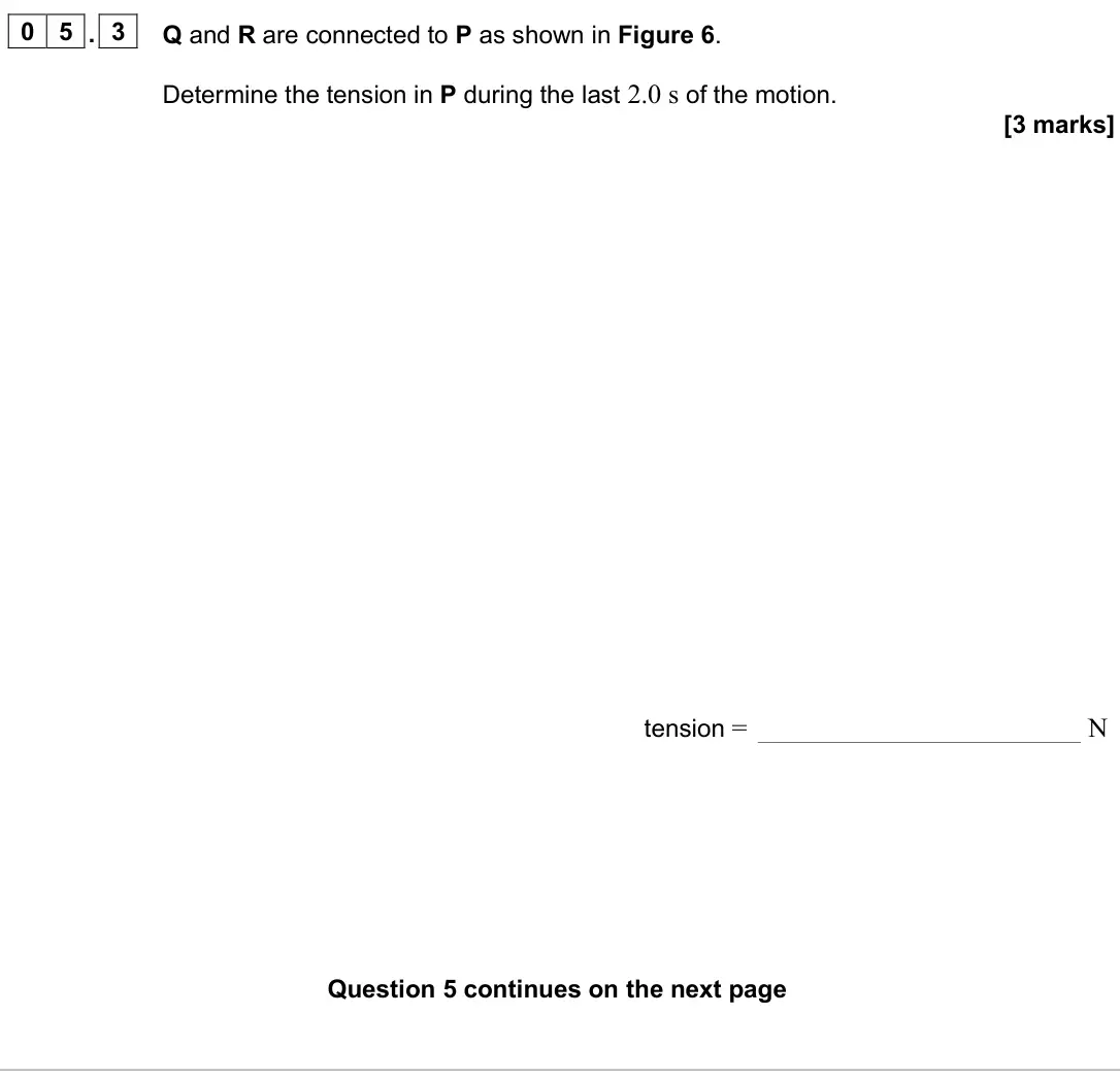 June 2025 AS Paper 1, question 05.3: Q and R are connected to P as shown in Figure 6. Determine the tension in P during the last 2.0 s of the motion. [3 marks] tension = N