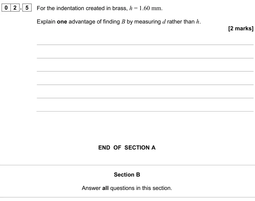 June 2024 AS Paper 2, question 02.5: For the indentation created in brass, h = 1.60 mm. Explain one advantage of finding B by measuring d rather than h. [2 marks] END OF SECTION A Section B Answer 