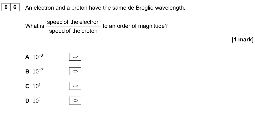 June 2025 AS Paper 2, question 06: An electron and a proton have the same de Broglie wavelength. What is speed of the electron speed of the proton to an order of magnitude? [1 mark] A 10−3 B 10−2