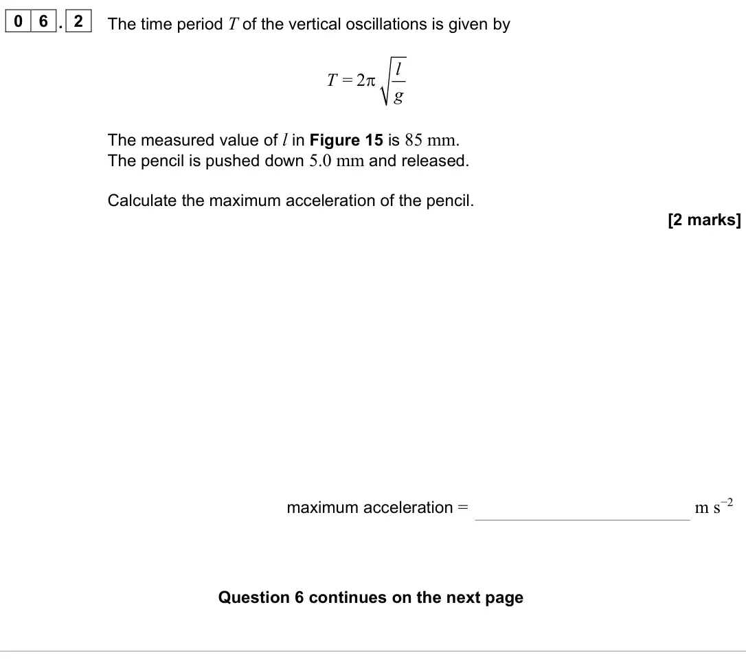 June 2023 Paper 1, question 06.2: The time period T of the vertical oscillations is given by = 2 l T g π The measured value of l in Figure 15 is 85 mm. The pencil is pushed down 5.0 mm and relea
