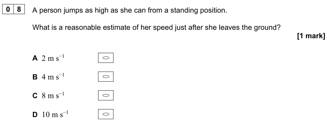 June 2023 Paper 1, question 08: A person jumps as high as she can from a standing position. What is a reasonable estimate of her speed just after she leaves the ground? [1 mark] A 2 m s−1 B 4 