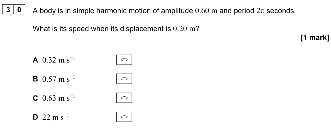 June 2024 Paper 1, question 30: A body is in simple harmonic motion of amplitude 0.60 m and period 2π seconds. What is its speed when its displacement is 0.20 m? [1 mark] A 0.32 m s−1 B 0.57 m