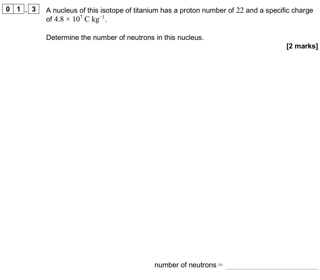 June 2025 Paper 1, question 01.3: A nucleus of this isotope of titanium has a proton number of 22 and a specific charge of 4.8 × 107 C kg−1. Determine the number of neutrons in this nucleus. [2