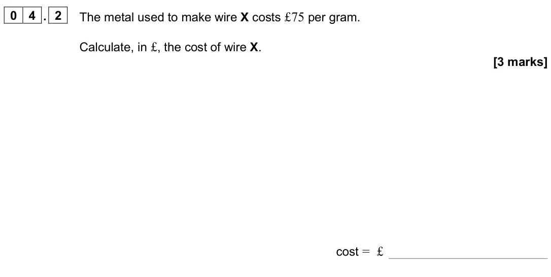 June 2025 Paper 1, question 04.2: The metal used to make wire X costs £75 per gram. Calculate, in £, the cost of wire X. [3 marks] cost = £