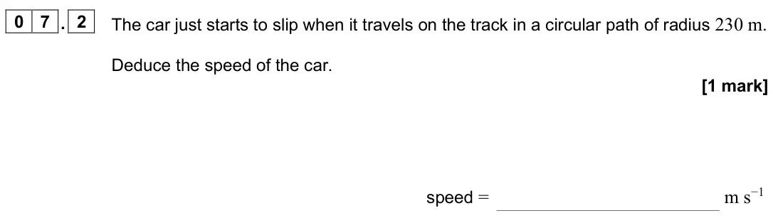 June 2025 Paper 1, question 07.2: The car just starts to slip when it travels on the track in a circular path of radius 230 m. Deduce the speed of the car. [1 mark] speed = m s−1