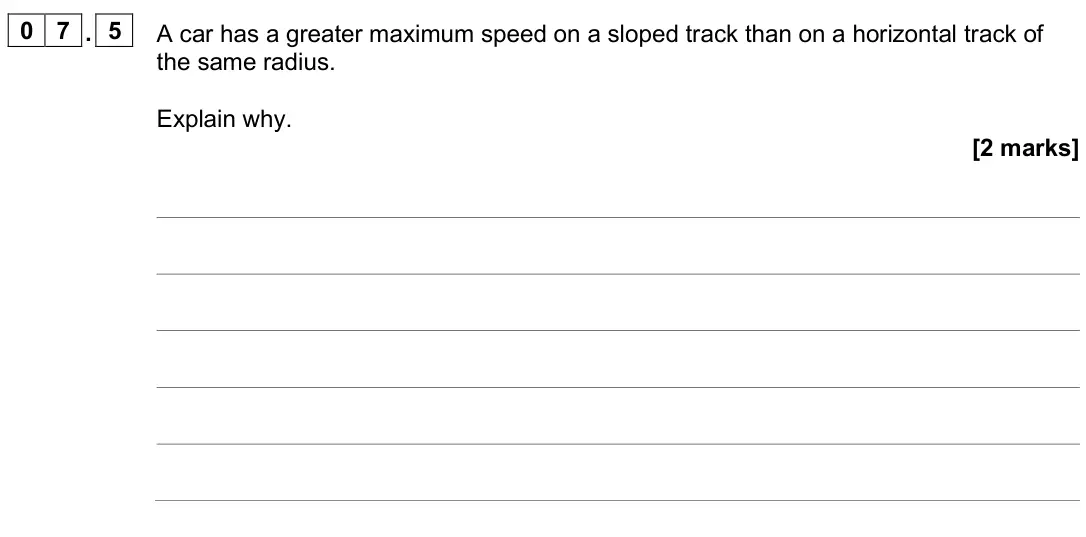 June 2025 Paper 1, question 07.5: A car has a greater maximum speed on a sloped track than on a horizontal track of the same radius. Explain why. [2 marks]