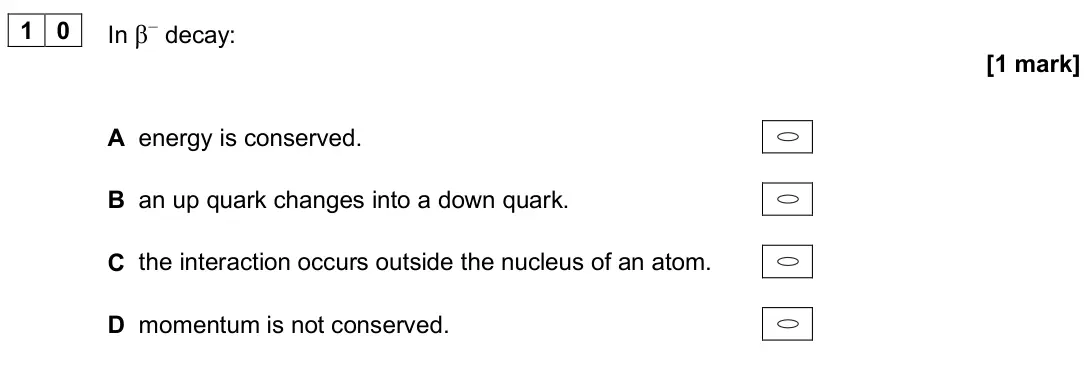 June 2025 Paper 1, question 10: In β− decay: [1 mark] A energy is conserved. B an up quark changes into a down quark. C the interaction occurs outside the nucleus of an atom. D momentum is not