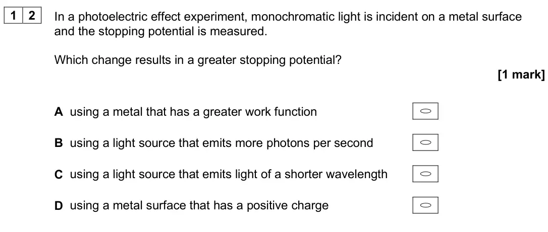 June 2025 Paper 1, question 12: In a photoelectric effect experiment, monochromatic light is incident on a metal surface and the stopping potential is measured. Which change results in a great