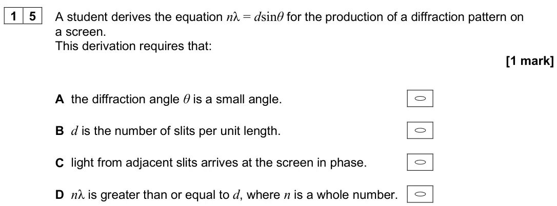 June 2025 Paper 1, question 15: A student derives the equation nλ = dsinθ for the production of a diffraction pattern on a screen. This derivation requires that: [1 mark] A the diffraction ang