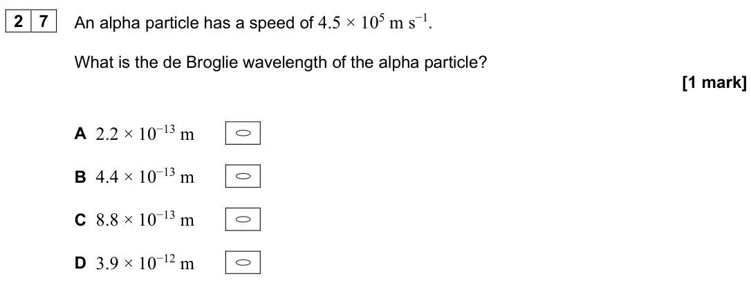 June 2025 Paper 1, question 27: An alpha particle has a speed of 4.5 × 105 m s−1. What is the de Broglie wavelength of the alpha particle? [1 mark] A 2.2 × 10−13 m B 4.4 × 10−13 m C 8.8 × 10−1