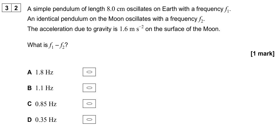 June 2025 Paper 1, question 32: A simple pendulum of length 8.0 cm oscillates on Earth with a frequency f1. An identical pendulum on the Moon oscillates with a frequency f2. The acceleration d