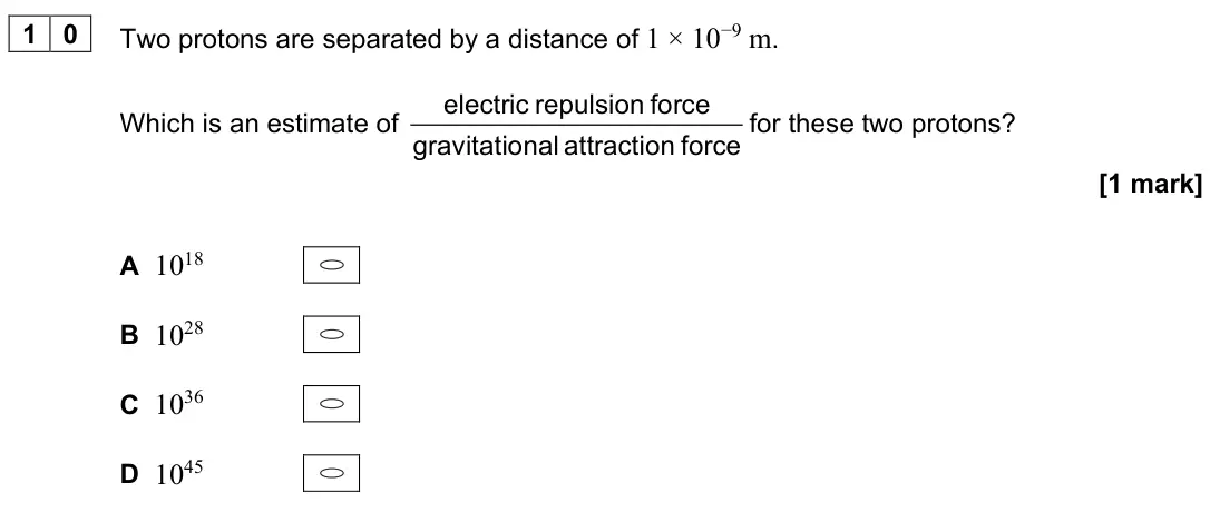 June 2023 Paper 2, question 10: Two protons are separated by a distance of 1 × 10−9 m. Which is an estimate of electric repulsion force gravitational attraction force for these two protons? [1