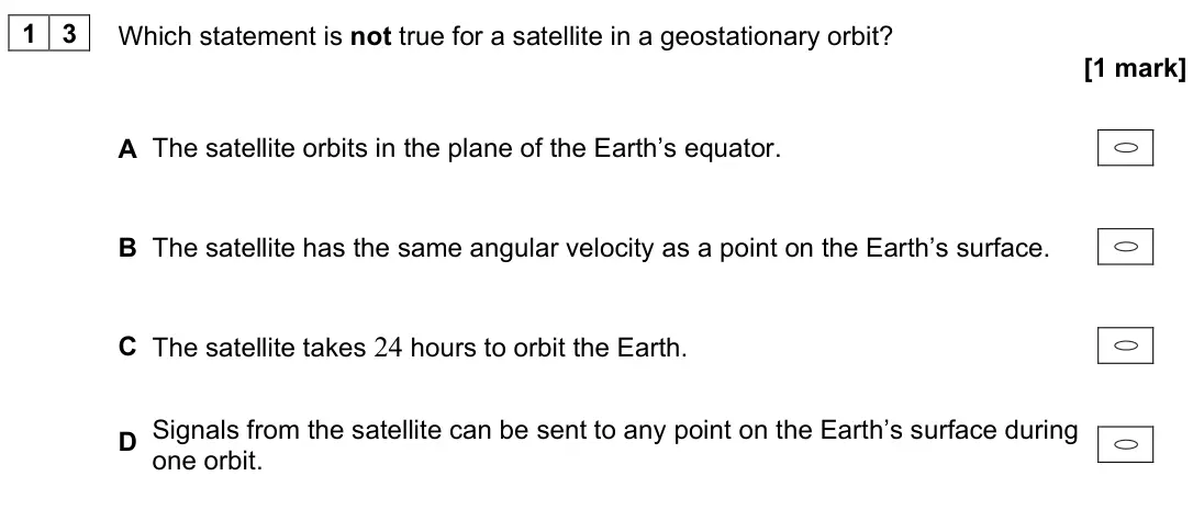 June 2023 Paper 2, question 13: Which statement is not true for a satellite in a geostationary orbit? [1 mark] A The satellite orbits in the plane of the Earth’s equator. B The satellite has t