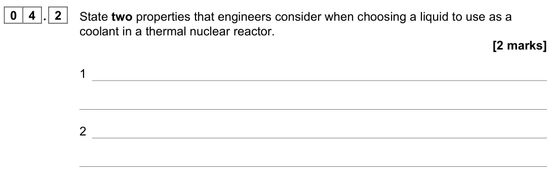 June 2024 Paper 2, question 04.2: State two properties that engineers consider when choosing a liquid to use as a coolant in a thermal nuclear reactor. [2 marks] 1 2