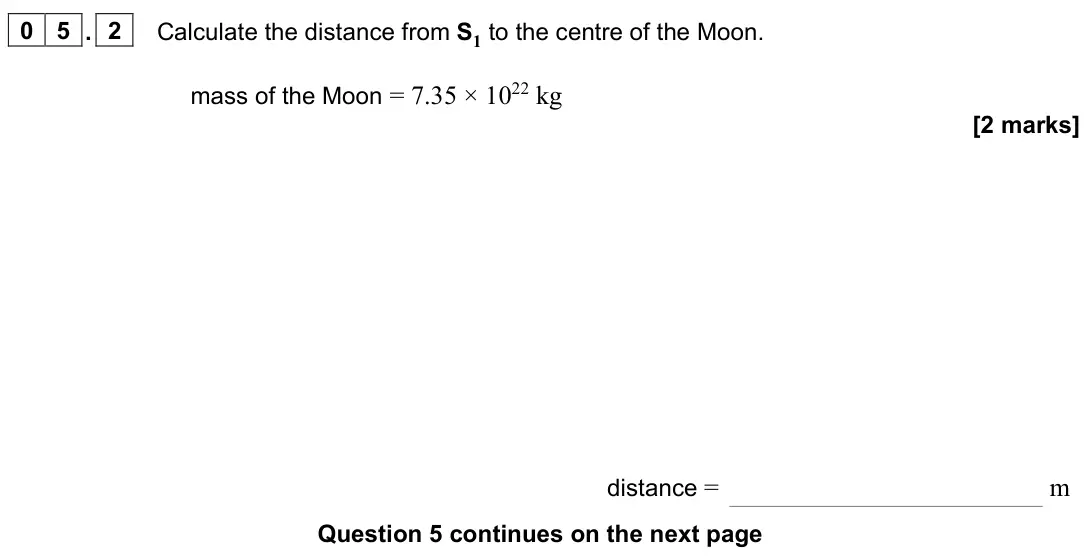 June 2024 Paper 2, question 05.2: Calculate the distance from S1 to the centre of the Moon. mass of the Moon = 7.35 × 1022 kg [2 marks] distance = m