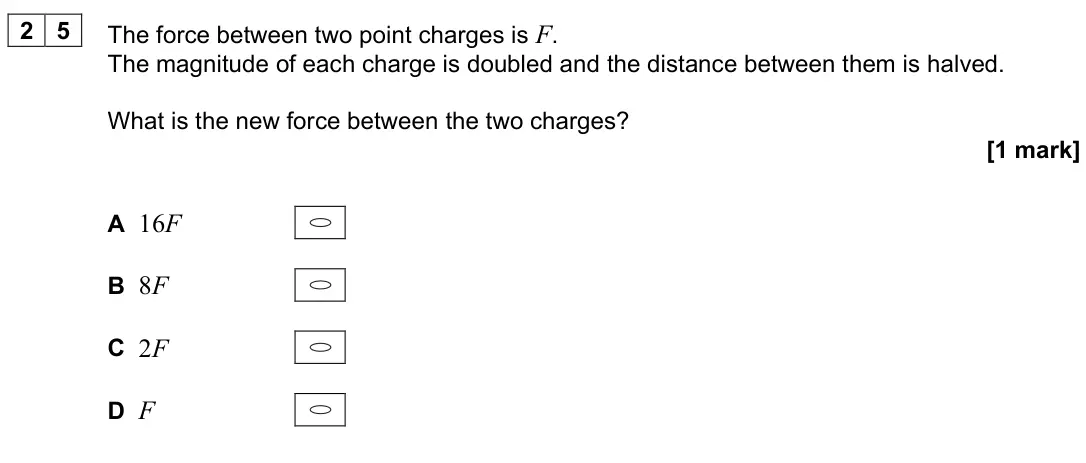 June 2024 Paper 2, question 25: The force between two point charges is F. The magnitude of each charge is doubled and the distance between them is halved. What is the new force between the two