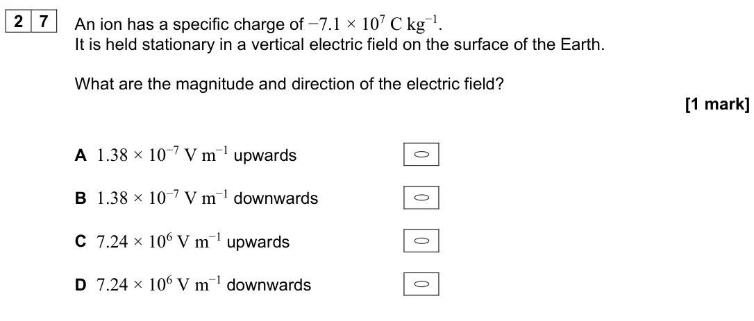 June 2024 Paper 2, question 27: An ion has a specific charge of −7.1 × 107 C kg−1. It is held stationary in a vertical electric field on the surface of the Earth. What are the magnitude and di