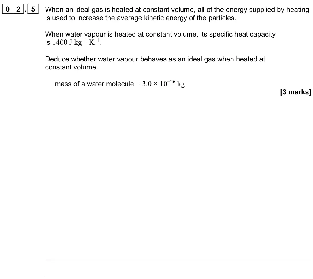 June 2025 Paper 2, question 02.5: When an ideal gas is heated at constant volume, all of the energy supplied by heating is used to increase the average kinetic energy of the particles. When wate