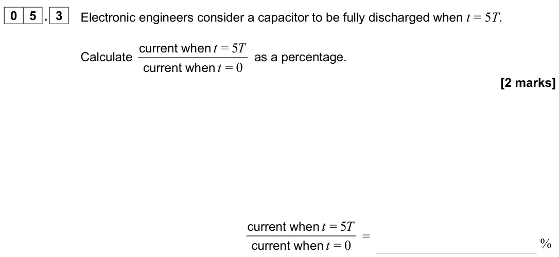 June 2025 Paper 2, question 05.3: Electronic engineers consider a capacitor to be fully discharged when t = 5T. Calculate = 5 = 0 t T t current when current hen w as a percentage. [2 marks] = 5 