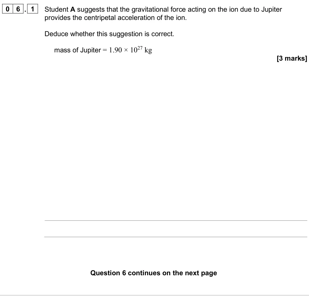 June 2025 Paper 2, question 06.1: Student A suggests that the gravitational force acting on the ion due to Jupiter provides the centripetal acceleration of the ion. Deduce whether this suggestio