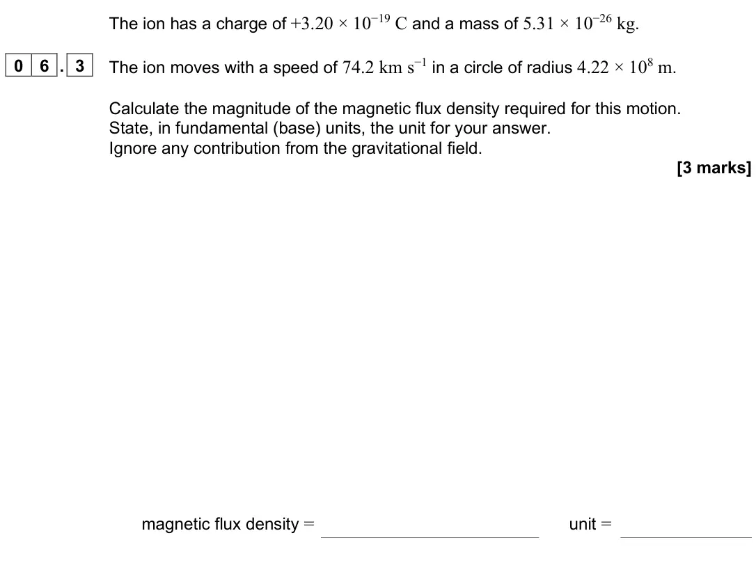 June 2025 Paper 2, question 06.3: The ion moves with a speed of 74.2 km s−1 in a circle of radius 4.22 × 108 m. Calculate the magnitude of the magnetic flux density required for this motion. Sta