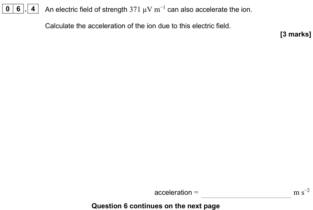 June 2025 Paper 2, question 06.4: An electric field of strength 371 μV m−1 can also accelerate the ion. Calculate the acceleration of the ion due to this electric field. [3 marks] acceleration =