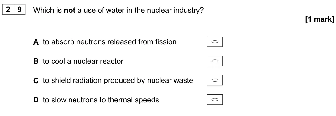June 2025 Paper 2, question 29: Which is not a use of water in the nuclear industry? [1 mark] A to absorb neutrons released from fission B to cool a nuclear reactor C to shield radiation produ