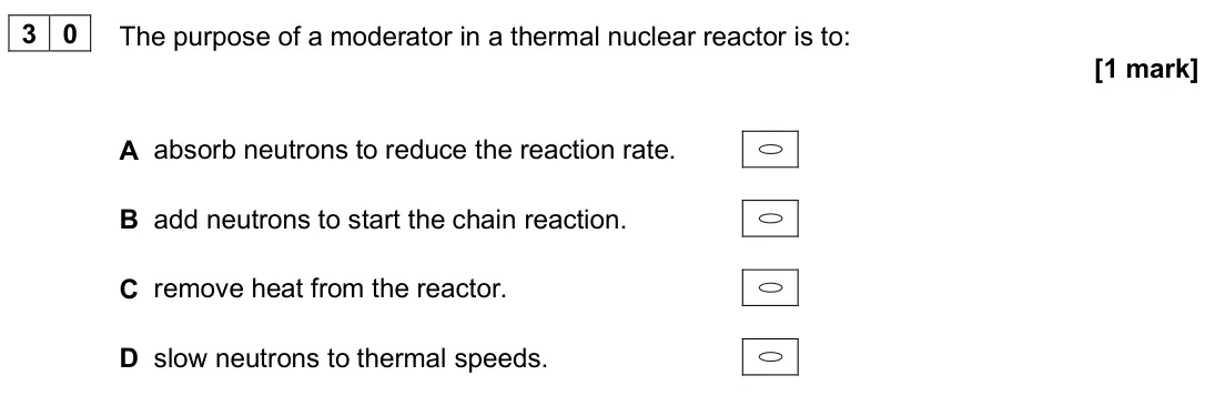 June 2025 Paper 2, question 30: The purpose of a moderator in a thermal nuclear reactor is to: [1 mark] A absorb neutrons to reduce the reaction rate. B add neutrons to start the chain reactio