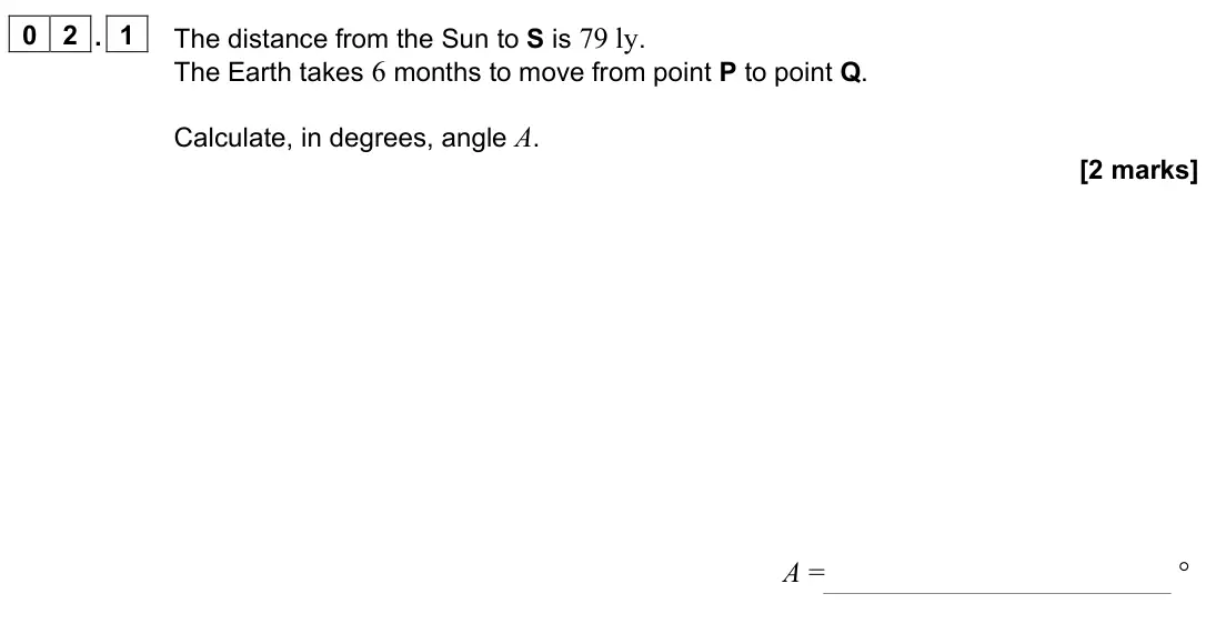 June 2024 Paper 3 Astrophysics, question 02.1: The distance from the Sun to S is 79 ly. The Earth takes 6 months to move from point P to point Q. Calculate, in degrees, angle A. [2 marks] A = °