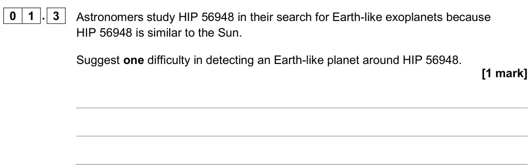 June 2025 Paper 3 Astrophysics, question 01.3: Astronomers study HIP 56948 in their search for Earth-like exoplanets because HIP 56948 is similar to the Sun. Suggest one difficulty in detecting an Earth-like