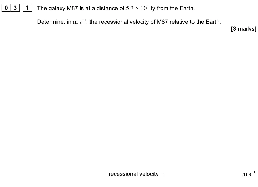 June 2025 Paper 3 Astrophysics, question 03.1: The galaxy M87 is at a distance of 5.3 × 107 ly from the Earth. Determine, in m s−1, the recessional velocity of M87 relative to the Earth. [3 marks] recessiona