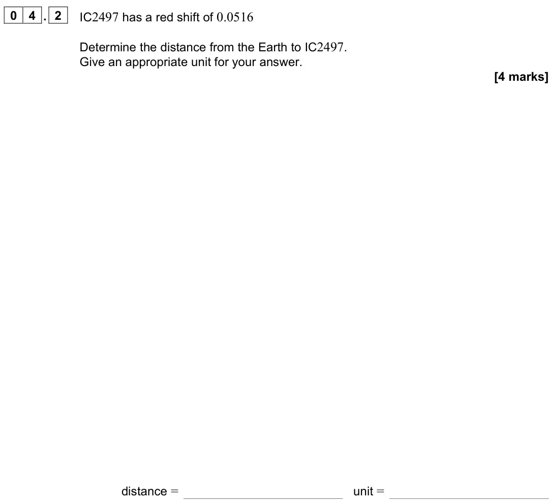 November 2021 Paper 3 Astrophysics, question 04.2: IC2497 has a red shift of 0.0516 Determine the distance from the Earth to IC2497. Give an appropriate unit for your answer. [4 marks] distance = unit =