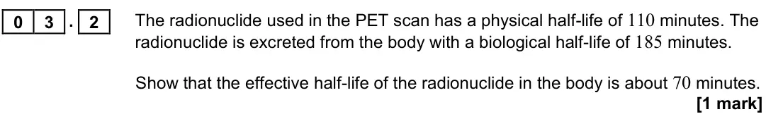 June 2017 Paper 3 Medical physics, question 03.2: The radionuclide used in the PET scan has a physical half-life of 110 minutes. The radionuclide is excreted from the body with a biological half-life of 185 min