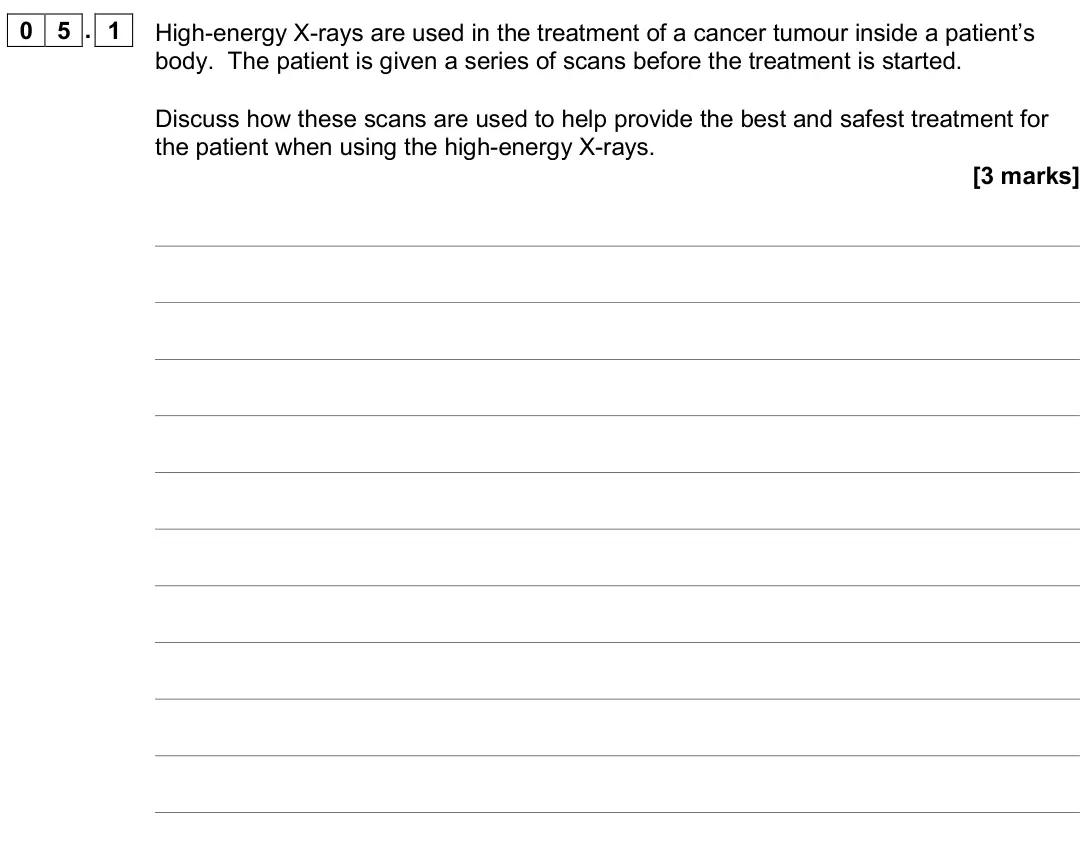 June 2018 Paper 3 Medical physics, question 05.1: High-energy X-rays are used in the treatment of a cancer tumour inside a patient’s body. The patient is given a series of scans before the treatment is started.