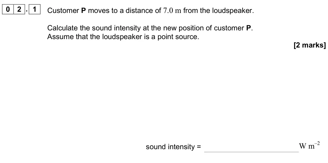 June 2019 Paper 3 Medical physics, question 02.1: Customer P moves to a distance of 7.0 m from the loudspeaker. Calculate the sound intensity at the new position of customer P. Assume that the loudspeaker is a