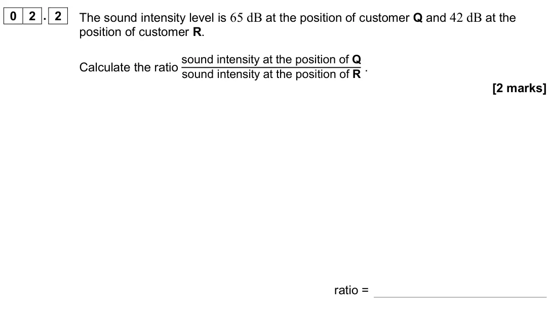 June 2019 Paper 3 Medical physics, question 02.2: The sound intensity level is 65 dB at the position of customer Q and 42 dB at the position of customer R. Calculate the ratio sound intensity at the position of
