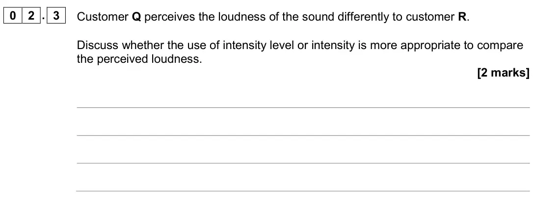 June 2019 Paper 3 Medical physics, question 02.3: Customer Q perceives the loudness of the sound differently to customer R. Discuss whether the use of intensity level or intensity is more appropriate to compare