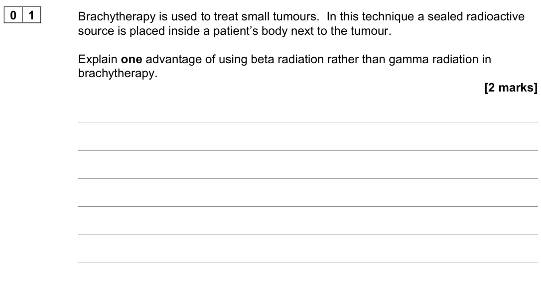 June 2023 Paper 3 Medical physics, question 01: Brachytherapy is used to treat small tumours. In this technique a sealed radioactive source is placed inside a patient’s body next to the tumour. Explain one ad
