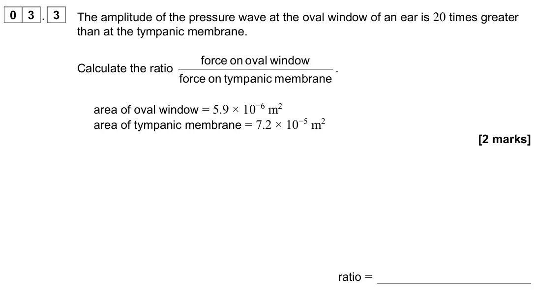 June 2023 Paper 3 Medical physics, question 03.3: The amplitude of the pressure wave at the oval window of an ear is 20 times greater than at the tympanic membrane. Calculate the ratio force on oval window forc