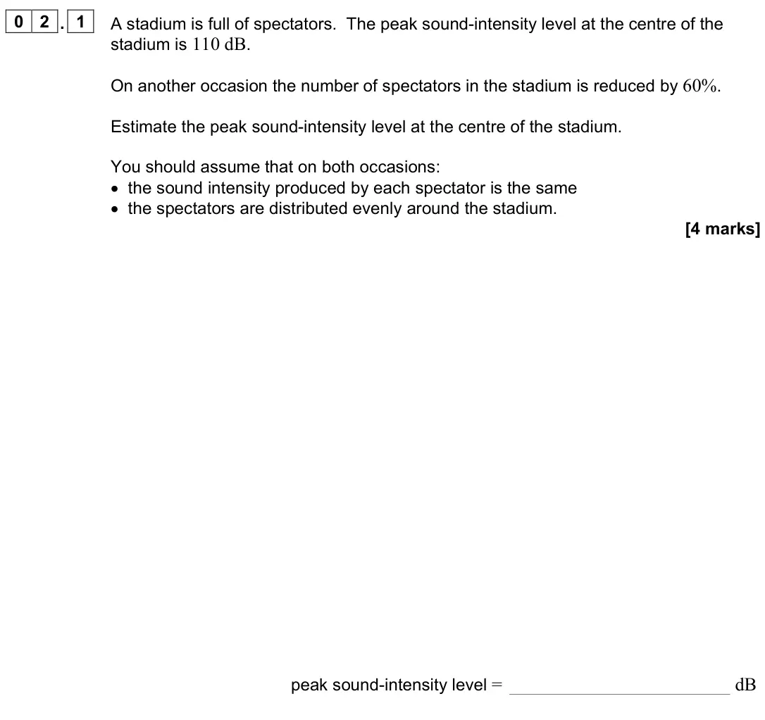 June 2024 Paper 3 Medical physics, question 02.1: A stadium is full of spectators. The peak sound-intensity level at the centre of the stadium is 110 dB. On another occasion the number of spectators in the stad