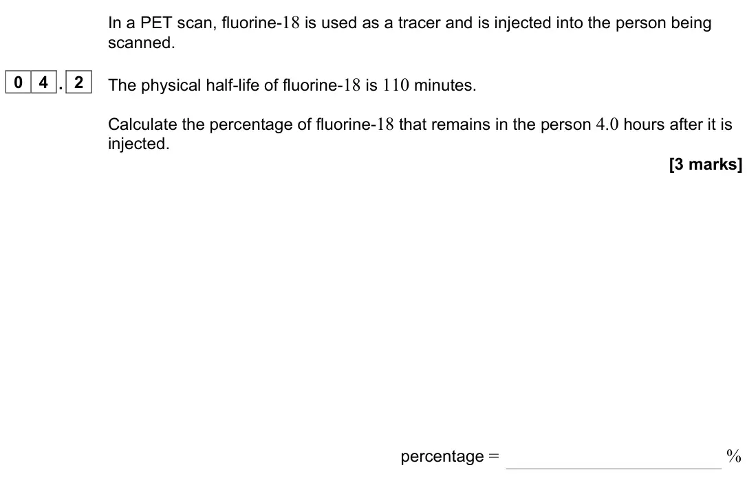 June 2024 Paper 3 Medical physics, question 04.2: The physical half-life of fluorine-18 is 110 minutes. Calculate the percentage of fluorine-18 that remains in the person 4.0 hours after it is injected. [3 mark