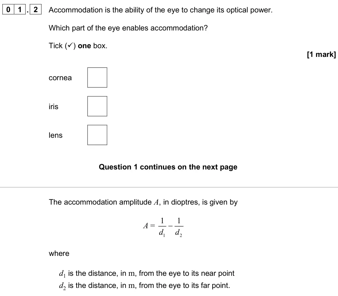 June 2025 Paper 3 Medical physics, question 01.2: Accommodation is the ability of the eye to change its optical power. Which part of the eye enables accommodation? Tick () one box. [1 mark] cornea iris lens Th