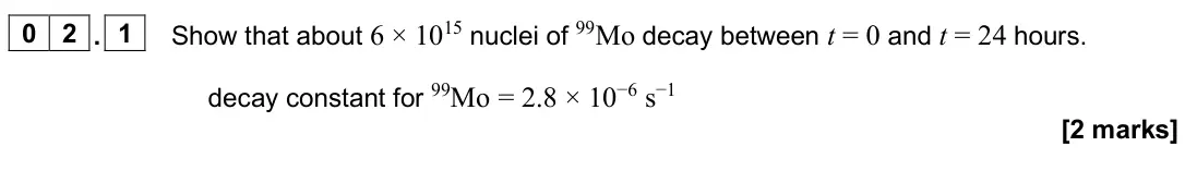 June 2025 Paper 3 Medical physics, question 02.1: Show that about 6 × 1015 nuclei of 99Mo decay between t = 0 and t = 24 hours. decay constant for 99Mo = 2.8 × 10−6 s−1 [2 marks]